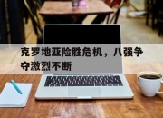 安博体育官方-克罗地亚险胜危机，八强争夺激烈不断