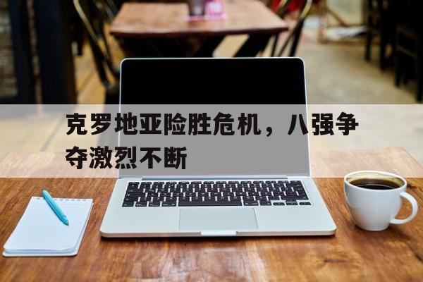 克罗地亚险胜危机，八强争夺激烈不断